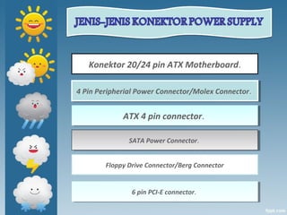 Konektor 20/24 pin ATX Motherboard.
ATX 4 pin connector. ATX 4 pin connector. 
4 Pin Peripherial Power Connector/Molex Connector. 4 Pin Peripherial Power Connector/Molex Connector. 
SATA Power Connector. SATA Power Connector. 
Floppy Drive Connector/Berg Connector
6 pin PCI-E connector. 6 pin PCI-E connector. 
 