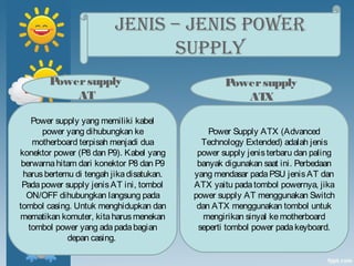 JENIS – JENIS POWER
SUPPLY
Power Supply ATX (Advanced
Technology Extended) adalah jenis
power supply jenisterbaru dan paling
banyak digunakan saat ini. Perbedaan
yang mendasar padaPSU jenisAT dan
ATX yaitu padatombol powernya, jika
power supply AT menggunakan Switch
dan ATX menggunakan tombol untuk
mengirikan sinyal kemotherboard
seperti tombol power padakeyboard.
Power supply yang memiliki kabel
power yang dihubungkan ke
motherboard terpisah menjadi dua
konektor power (P8 dan P9). Kabel yang
berwarnahitam dari konektor P8 dan P9
harusbertemu di tengah jikadisatukan.
Padapower supply jenisAT ini, tombol
ON/OFF dihubungkan langsung pada
tombol casing. Untuk menghidupkan dan
mematikan komuter, kitaharusmenekan
tombol power yang ada padabagian
depan casing.
Powersupply
AT
Powersupply
ATX
 
