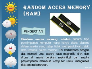 RANDOM ACCES MEMORY
(RAM)
Random access memory adalah sebuah tipe
penyimpanan komputer yang isinya dapat diakses
dalam waktu yang tetap tidak memperdulikan letak
data tersebut dalam memori. Ini berlawanan dengan
alat memori urut, seperti tape magnetik, disk dan
drum, di mana gerakan mekanikal dari media
penyimpanan memaksa komputer untuk mengakses
datasecaraberurutan.
PENGERTIAN
 