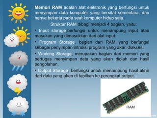 Memori RAM adalah alat elektronik yang berfungsi untuk
menyimpan data komputer yang bersifat sementara, dan
hanya bekerja pada saat komputer hidup saja.
Struktur RAM dibagi menjadi 4 bagian, yaitu:
• Input storage,berfungsi untuk menampung input atau
masukan yang dimasukkan dari alat input.
• Program Storage, bagian dari RAM yang berfungsi
sebagai penyimpan intruksi program yang akan diakses.
• Working Storage, merupakan bagian dari memori yang
bertugas menyimpan data yang akan diolah dan hasil
pengolahan.
• Output Storage, berfungsi untuk menampung hasil akhir
dari data yang akan di tapilkan ke perangkat output.
 