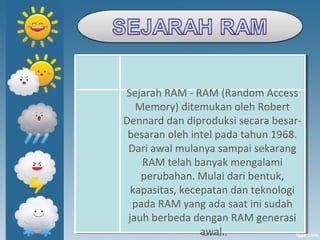 Sejarah RAM - RAM (Random Access
Memory) ditemukan oleh Robert
Dennard dan diproduksi secara besar-
besaran oleh intel pada tahun 1968.
Dari awal mulanya sampai sekarang
RAM telah banyak mengalami
perubahan. Mulai dari bentuk,
kapasitas, kecepatan dan teknologi
pada RAM yang ada saat ini sudah
jauh berbeda dengan RAM generasi
awal.
Sejarah RAM - RAM (Random Access
Memory) ditemukan oleh Robert
Dennard dan diproduksi secara besar-
besaran oleh intel pada tahun 1968.
Dari awal mulanya sampai sekarang
RAM telah banyak mengalami
perubahan. Mulai dari bentuk,
kapasitas, kecepatan dan teknologi
pada RAM yang ada saat ini sudah
jauh berbeda dengan RAM generasi
awal.
 
