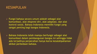 KESIMPULAN
 Fungsi bahasa secara umum adalah sebagai alat
komunikasi, alat ekspresi diri, alat adaptasi, dan alat
kontrol sosial. Bahasa Indonesia memiliki fungsi yang
sangat penting bagi bangsa Indonesia.
 Bahasa Indonesia telah mampu berfungsi sebagai alat
komunikasi dalam pembangunan bangsa ini sehingga tidak
ada terjadinya perpecahan hanya karna kesalahpahaman
akibat perbedaan bahasa.
 