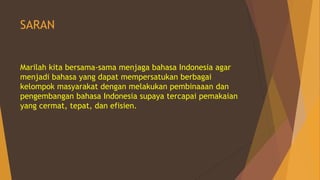 SARAN
Marilah kita bersama-sama menjaga bahasa Indonesia agar
menjadi bahasa yang dapat mempersatukan berbagai
kelompok masyarakat dengan melakukan pembinaaan dan
pengembangan bahasa Indonesia supaya tercapai pemakaian
yang cermat, tepat, dan efisien.
 