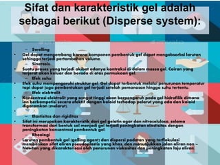 Sifat dan karakteristik gel adalah
sebagai berikut (Disperse system):
– Swelling
• Gel dapat mengembang karena komponen pembentuk gel dapat mengabsorbsi larutan
sehingga terjadi pertambahan volume.
– Sineresis.
• Suatu proses yang terjadi akibat adanya kontraksi di dalam massa gel. Cairan yang
terjerat akan keluar dan berada di atas permukaan gel.
– Efek suhu
• Efek suhu mempengaruhi struktur gel. Gel dapat terbentuk melalui penurunan temperatur
tapi dapat juga pembentukan gel terjadi setelah pemanasan hingga suhu tertentu.
– Efek elektrolit.
• Konsentrasi elektrolit yang sangat tinggi akan berpengaruh pada gel hidrofilik dimana
ion berkompetisi secara efektif dengan koloid terhadap pelarut yang ada dan koloid
digaramkan (melarut).
•
– Elastisitas dan rigiditas
• Sifat ini merupakan karakteristik dari gel gelatin agar dan nitroselulosa, selama
transformasi dari bentuk sol menjadi gel terjadi peningkatan elastisitas dengan
peningkatan konsentrasi pembentuk gel.
– Rheologi
• Larutan pembentuk gel (gelling agent) dan dispersi padatan yang terflokulasi
memberikan sifat aliran pseudoplastis yang khas, dan menunjukkan jalan aliran non –
Newton yang dikarakterisasi oleh penurunan viskositas dan peningkatan laju aliran.
 