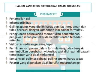 HAL-HAL YANG PERLU DIPERHATIKAN DALAM FORMULASI
Penampilan gel
Inkompatibilitas
Gelling agents yang dipilih harus bersifat inert, aman dan
tidak bereaksi dengan komponen lain dalam formulasi .
Penggunaan polisakarida memerlukan penambahan
pengawet sebab polisakarida bersifat rentan terhadap
mikroba .
Viskositas sediaan gel yang tepat
Pemilihan komponen dalam formula yang tidak banyak
menimbulkan perubahan viskositas saat disimpan di bawah
temperatur yang tidak terkontrol .
Konsentrasi polimer sebagai gelling agents harus tepat
Pelarut yang digunakan tidak bersifat melarutkan gel
 