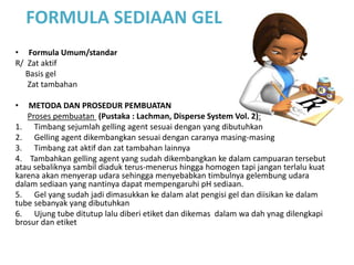 FORMULA SEDIAAN GEL
• Formula Umum/standar
R/ Zat aktif
Basis gel
Zat tambahan
• METODA DAN PROSEDUR PEMBUATAN
Proses pembuatan (Pustaka : Lachman, Disperse System Vol. 2):
1. Timbang sejumlah gelling agent sesuai dengan yang dibutuhkan
2. Gelling agent dikembangkan sesuai dengan caranya masing-masing
3. Timbang zat aktif dan zat tambahan lainnya
4. Tambahkan gelling agent yang sudah dikembangkan ke dalam campuaran tersebut
atau sebaliknya sambil diaduk terus-menerus hingga homogen tapi jangan terlalu kuat
karena akan menyerap udara sehingga menyebabkan timbulnya gelembung udara
dalam sediaan yang nantinya dapat mempengaruhi pH sediaan.
5. Gel yang sudah jadi dimasukkan ke dalam alat pengisi gel dan diisikan ke dalam
tube sebanyak yang dibutuhkan
6. Ujung tube ditutup lalu diberi etiket dan dikemas dalam wa dah ynag dilengkapi
brosur dan etiket
 