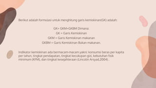 Berikut adalah formulasi untuk menghitung garis kemiskinan(GK) adalah:
GK= GKM+GKBM Dimana:
GK = Garis Kemiskinan
GKM = Garis Kemiskinan makanan
GKBM = Garis Kemiskinan Bukan makanan.
Indikator kemiskinan ada bermacam-macam yakni: konsumsi beras per kapita
per tahun, tingkat pendapatan, tingkat kecukupan gizi, kebutuhan fisik
minimum (KFM), dan tingkat kesejahteraan (Lincolin Arsyad,2004) .
 