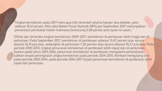 Tingkat kemiskinan pada 2017 mencapai titik terendah selama hampir dua dekade, yaitu
sebesar 10,12 persen. Rilis data Badan Pusat Statistik (BPS) per September 2017 menunjukkan
persentase penduduk miskin Indonesia berkurang 0,58 persen poin (year-on-year). “
Dilihat dari dinamika tingkat kemiskinan 2009-2017, kemiskinan di perdesaan lebih tinggi dari di
perkotaan. Pada September 2017, kemiskinan di perdesaan sebesar 13,47 persen atau secara
absolut 16,31 juta jiwa, sedangkan di perkotaan 7,26 persen atau secara absolut 10,27 juta jiwa. Pada
periode 2010-2014, tingkat penurunan kemiskinan di perdesaan lebih cepat dari di perkotaan.
Namun pada tahun 2014-2016, penurunan kemiskinan di perdesaan mengalami perlambatan,
bahkan terjadi peningkatan angka kemiskinan pada periode 2014-2015. Kembali mengulang tren
pada periode 2010-2014, pada periode 2016-2017 terjadi penurunan kemiskinan di perdesaan lebih
cepat dari perkotaan.
 