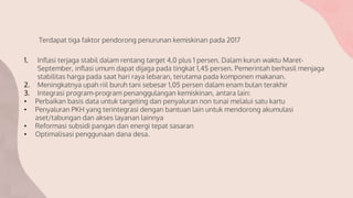1. Inflasi terjaga stabil dalam rentang target 4,0 plus 1 persen. Dalam kurun waktu Maret-
September, inflasi umum dapat dijaga pada tingkat 1,45 persen. Pemerintah berhasil menjaga
stabilitas harga pada saat hari raya lebaran, terutama pada komponen makanan.
2. Meningkatnya upah riil buruh tani sebesar 1,05 persen dalam enam bulan terakhir
3. Integrasi program-program penanggulangan kemiskinan, antara lain:
• Perbaikan basis data untuk targeting dan penyaluran non tunai melalui satu kartu
• Penyaluran PKH yang terintegrasi dengan bantuan lain untuk mendorong akumulasi
aset/tabungan dan akses layanan lainnya
• Reformasi subsidi pangan dan energi tepat sasaran
• Optimalisasi penggunaan dana desa.
Terdapat tiga faktor pendorong penurunan kemiskinan pada 2017
 