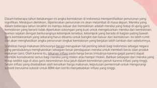 Dalam beberapa tahun belakangan ini angka kemiskinan di Indonesia memperlihatkan penurunan yang
signifikan. Meskipun demikian, diperkirakan penurunan ini akan melambat di masa depan. Mereka yang
dalam beberapa tahun terakhir ini mampu keluar dari kemiskinan adalah mereka yang hidup di ujung garis
kemiskinan yang berarti tidak diperlukan sokongan yang kuat untuk mengeluarkan mereka dari kemiskinan.
Namun sejalan dengan berkurangnya kelompok tersebut, kelompok yang berada di bagian paling bawah
garis kemiskinanlah yang sekarang harus dibantu untuk bangkit dan keluar dari kemiskinan. Ini lebih rumit
dan akan menghasilkan angka penurunan tingkat kemiskinan yang berjalan lebih lamban dari sebelumnya.
Stabilitas harga makanan (khususnya beras) merupakan hal penting sekali bagi Indonesia sebagai negara
yang penduduknya menghabiskan sebagian besar pendapatan mereka untuk membeli beras (dan produk
makanan lain). Oleh karena itu, tekanan inflasi pada harga beras (misalnya karena gagal panen) dapat
memiliki konsekuensi serius bagi mereka yang miskin atau hampir miskin. Bahkan sebagian dari mereka yang
hidup sedikit saja di atas garis kesmiskinan bisa jatuh dalam kemiskinan penuh karena inflasi yang tinggi.
Selain inflasi yang disebabkan oleh kenaikan harga makanan, keputusan pemerintah untuk mengurangi
subsidi (terutama subsidi untuk BBM dan listrik) menyebabkan inflasi yang tinggi.
 
