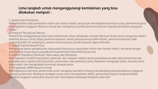 1. Update Data Penduduk
Memperbaharui data penduduk miskin dan rentan miskin yang layak mendapatkan bantuan sosial, pemerintah perlu
meningkatkan anggaran Bantuan Sosial dan memperluas jumlah penerima bantuan kepada penduduk yang jatuh
miskin
2. Integrasi Penyaluran Bansos
Pemerintah menggandeng bank-bank pemerintah untuk melakukan transfer Bantuan Sosial secara langsung melalui
rekening khusus untuk setiap penerima bantuan. Selain penyalurannya lebih efisien, penerima bantuan tidak
tumpang tindih. Di samping itu, potensi berkurangnya jumlah bantuan dapat dihindari.
3. Subsidi Administered Prices
Mengurangi beban pengeluaran masyarakat khususnya masyarakat miskin dan hampir miskin, terutama dengan
menurunkan biaya-biaya yang dikontrol pemerintah (administered prices).
4. Insentif Dibudang Pertanian, Peternakan dan Perikanan
Meningkatkan insentif bagi petani, peternak, dan nelayan melalui skema pembelian produk oleh pemerintah dan
perbaikan jalur logistik hasil pertanian, peternakan, dan perikanan perlu dilakukan mengingat sektor tersebut terus
berproduksi dan menghadapi minimnya serapan pasar.
5. Pengelolaan APBN Secara Cermat
Meningkatnya intervensi pemerintah untuk mengatasi pandemi tentunya berdampak pada peningkatan anggaran
belanja pemerintah. Meskipun terdapat ruang untuk memperlebar defisit, pemerintah dapat mengoptimalkan
realokasi anggaran yang telah disusun dan menerapkan beberapa kebijakan alternatif
Lima langkah untuk menganggulangi kemiskinan yang bisa
dilakukan meliputi :
 