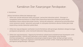 Kemiskinan Dan Kesenjangan Pendapatan
● Kemiskinan
Definisi kemiskinan dilihat dari beberapa segi :
1. Dilihat dari standar kebutuhan hidup yang layak / pemenuhan kebutuhan pokok. Golongan ini
mengatakan bahwa kemiskinan itu adalah tidak terpenuhnya kebutuhan-kebutuhan pokok/dasar
disebabkan karena adanya kekurangan barang- barang dan pelayanan –pelayanannya yang dibutuhkan
untuk memenuhi standar kebutuhan yang layak. Ini merupakan kemiskinan absolut/mutlak yakni tidak
terpenuhinya standar kebutuhan pokok/dasar.
2. Dilihat dari segi pendapatan/ penhasilan income Kemiskinan oleh gonlongan dilukiskan sebagai kurangya
pendapatan/penghasilan untuk memenuhi kebutuhan hidup yang pokok.
3. Dilihat dari segi kesempatan / Opportunity Kemiskinan adalah karena ketidaksamaan kesempatan untuk
mengakumulasikan (meraih) basis kekuasaan sosial meliputi : Keterampilan yang memadai,
Informasi/pengetahuan – pengetahuan yang berguna bagi kemajuan hidup, Jaringan-jaringan sosial (
Social Network ), Organisasi-organisasi sosial dan politik, Sumber-sumber modal yang diperlukan bagi
peningkatan pengembangan kehidupan.
 
