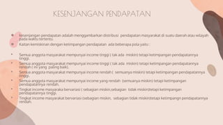 KESENJANGAN PENDAPATAN
● kesenjangan pendapatan adalah menggambarkan distribusi pendapatan masyarakat di suatu daerah atau wilayah
pada waktu tertentu.
● Kaitan kemiskinan dengan ketimpangan pendapatan ada beberapa pola yaitu :
• Semua anggota masyarakat mempunyai income tinggi ( tak ada miskin) tetapi ketimpangan pendapatannya
tinggi.
• Semua anggota masyarakat mempunyai income tinggi ( tak ada miskin) tetapi ketimpangan pendapatannya
rendah ( ini yang paling baik).
• Semua anggota masyarakat mempunyai income rendah ( semuanya miskin) tetapi ketimpangan pendapatannya
tinggi.
• Semua anggota masyarakat mempunyai income yang rendah (semuanya miskin) tetapi ketimpangan
pendapatannya rendah.
• Tingkat income masyaraka bervariasi ( sebagian miskin,sebagian tidak miskin)tetapi ketimpangan
pendapatannya tinggi.
• Tingkat income masyarakat bervariasi (sebagian miskin, sebagian tidak miskin)tetapi ketimpangn pendapatannya
rendah.
 