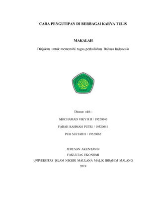 CARA PENGUTIPAN DI BERBAGAI KARYA TULIS
MAKALAH
Diajukan untuk memenuhi tugas perkuliahan Bahasa Indonesia
Disusun oleh :
MOCHAMAD VIKY R R / 19520040
FARAH RAHMAH PUTRI / 19520041
PUJI SUCIARTI / 19520062
JURUSAN AKUNTANSI
FAKULTAS EKONOMI
UNIVERSITAS ISLAM NEGERI MAULANA MALIK IBRAHIM MALANG
2019
 