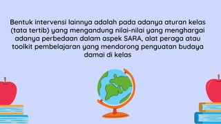 Bentuk intervensi lainnya adalah pada adanya aturan kelas
(tata tertib) yang mengandung nilai-nilai yang menghargai
adanya perbedaan dalam aspek SARA, alat peraga atau
toolkit pembelajaran yang mendorong penguatan budaya
damai di kelas
 