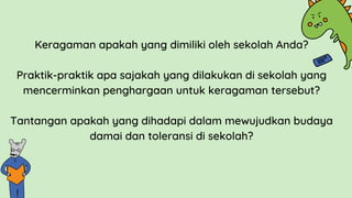 Keragaman apakah yang dimiliki oleh sekolah Anda?
Praktik-praktik apa sajakah yang dilakukan di sekolah yang
mencerminkan penghargaan untuk keragaman tersebut?
Tantangan apakah yang dihadapi dalam mewujudkan budaya
damai dan toleransi di sekolah?
 