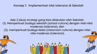 Ada 2 (dua) strategi yang bisa dilakukan oleh Sekolah:
(1). Memperkuat budaya sekolah (school culture) dengan nilai-nilai
moderasi (toleransi), dan
(2). memperkuat budaya kelas (classroom culture) dengan nilai-
nilai moderasi (toleransi).
Konsep 1: Implementasi nilai toleransi di Sekolah
 