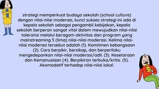 strategi memperkuat budaya sekolah (school culture)
dengan nilai-nilai moderasi, kunci sukses strategi ini ada di
kepala sekolah sebagai pengambil kebijakan, kepala
sekolah berperan sangat vital dalam mewujudkan nilai-nilai
toleransi melalui beragam aktivitas dan program yang
mainstreaming 5 (lima) nilai-nilai moderasi. Kelima nilai-
nilai moderasi tersebut adalah (1). Komitmen kebangsaan
(2). Cara berpikir, bersikap, dan berperilaku
mengedepankan nilai-nilai moderasi/adil. (3). Kesetaraan
dan Kemanusiaan (4). Berpikiran terbuka/kritis. (5).
Akomodatif terhadap nilai-nilai lokal.
 