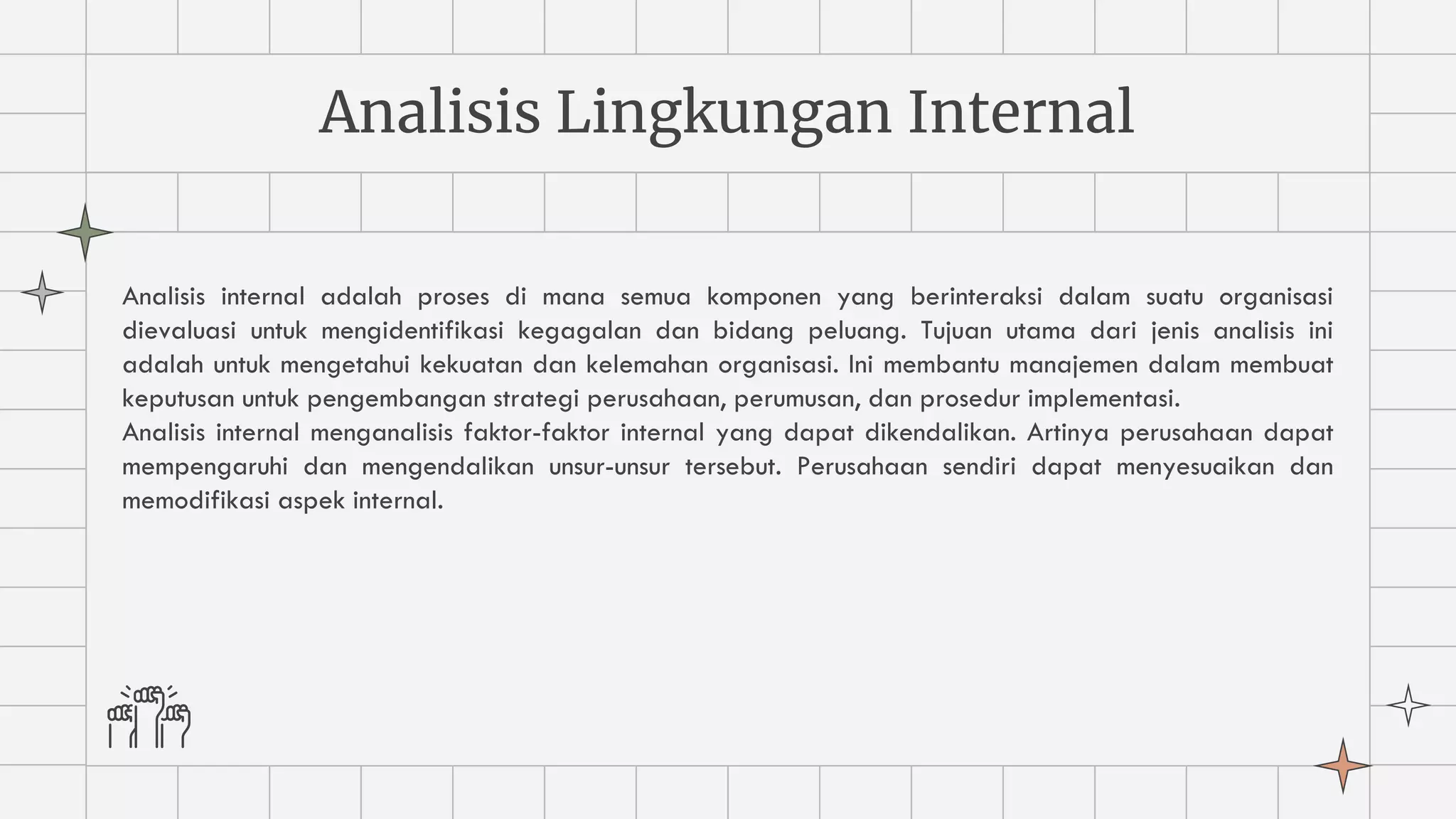 Analisis Lingkungan Internal
Analisis internal adalah proses di mana semua komponen yang berinteraksi dalam suatu organisasi
dievaluasi untuk mengidentifikasi kegagalan dan bidang peluang. Tujuan utama dari jenis analisis ini
adalah untuk mengetahui kekuatan dan kelemahan organisasi. Ini membantu manajemen dalam membuat
keputusan untuk pengembangan strategi perusahaan, perumusan, dan prosedur implementasi.
Analisis internal menganalisis faktor-faktor internal yang dapat dikendalikan. Artinya perusahaan dapat
mempengaruhi dan mengendalikan unsur-unsur tersebut. Perusahaan sendiri dapat menyesuaikan dan
memodifikasi aspek internal.
 