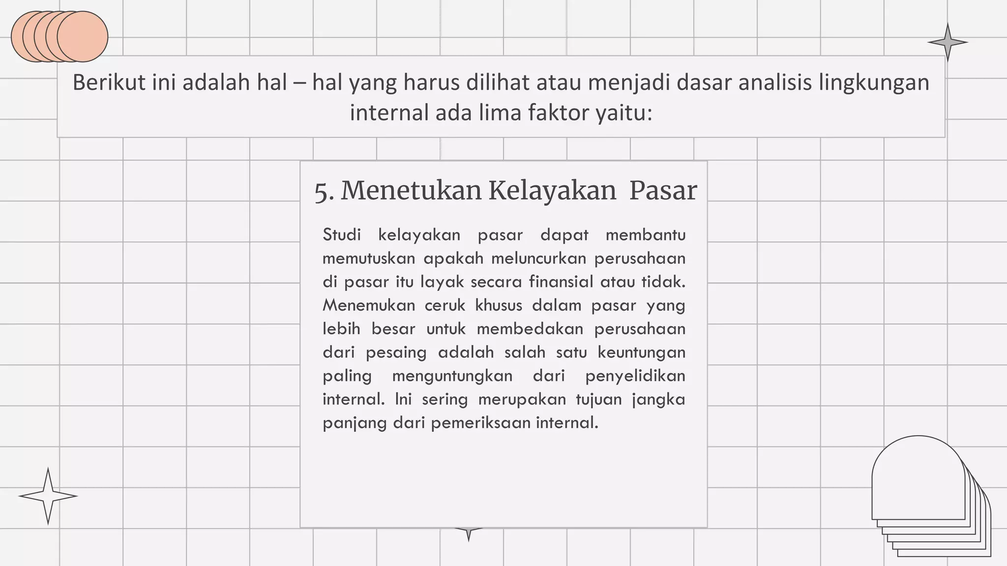 5. Menetukan Kelayakan Pasar
Studi kelayakan pasar dapat membantu
memutuskan apakah meluncurkan perusahaan
di pasar itu layak secara finansial atau tidak.
Menemukan ceruk khusus dalam pasar yang
lebih besar untuk membedakan perusahaan
dari pesaing adalah salah satu keuntungan
paling menguntungkan dari penyelidikan
internal. Ini sering merupakan tujuan jangka
panjang dari pemeriksaan internal.
Berikut ini adalah hal – hal yang harus dilihat atau menjadi dasar analisis lingkungan
internal ada lima faktor yaitu:
 