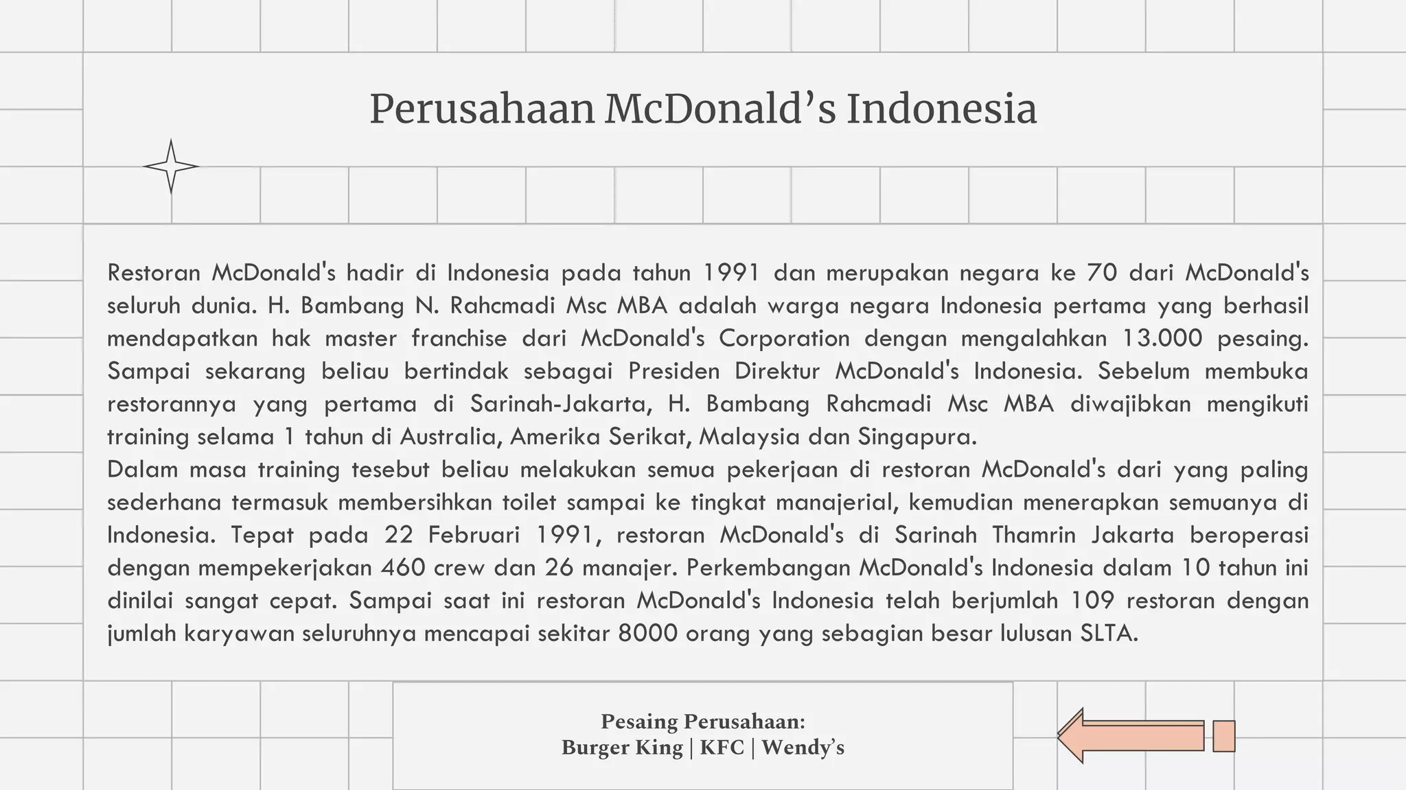 Perusahaan McDonald’s Indonesia
Restoran McDonald's hadir di Indonesia pada tahun 1991 dan merupakan negara ke 70 dari McDonald's
seluruh dunia. H. Bambang N. Rahcmadi Msc MBA adalah warga negara Indonesia pertama yang berhasil
mendapatkan hak master franchise dari McDonald's Corporation dengan mengalahkan 13.000 pesaing.
Sampai sekarang beliau bertindak sebagai Presiden Direktur McDonald's Indonesia. Sebelum membuka
restorannya yang pertama di Sarinah-Jakarta, H. Bambang Rahcmadi Msc MBA diwajibkan mengikuti
training selama 1 tahun di Australia, Amerika Serikat, Malaysia dan Singapura.
Dalam masa training tesebut beliau melakukan semua pekerjaan di restoran McDonald's dari yang paling
sederhana termasuk membersihkan toilet sampai ke tingkat manajerial, kemudian menerapkan semuanya di
Indonesia. Tepat pada 22 Februari 1991, restoran McDonald's di Sarinah Thamrin Jakarta beroperasi
dengan mempekerjakan 460 crew dan 26 manajer. Perkembangan McDonald's Indonesia dalam 10 tahun ini
dinilai sangat cepat. Sampai saat ini restoran McDonald's Indonesia telah berjumlah 109 restoran dengan
jumlah karyawan seluruhnya mencapai sekitar 8000 orang yang sebagian besar lulusan SLTA.
Pesaing Perusahaan:
Burger King | KFC | Wendy’s
 