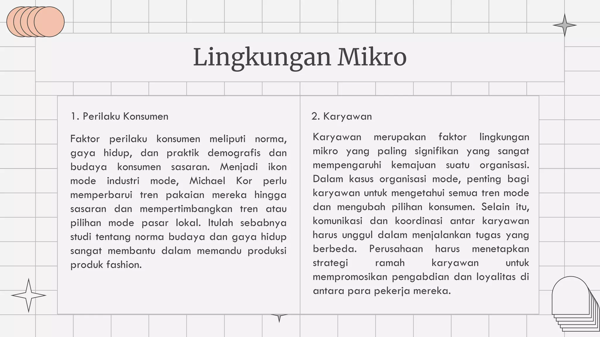 1. Perilaku Konsumen
Faktor perilaku konsumen meliputi norma,
gaya hidup, dan praktik demografis dan
budaya konsumen sasaran. Menjadi ikon
mode industri mode, Michael Kor perlu
memperbarui tren pakaian mereka hingga
sasaran dan mempertimbangkan tren atau
pilihan mode pasar lokal. Itulah sebabnya
studi tentang norma budaya dan gaya hidup
sangat membantu dalam memandu produksi
produk fashion.
Lingkungan Mikro
Karyawan merupakan faktor lingkungan
mikro yang paling signifikan yang sangat
mempengaruhi kemajuan suatu organisasi.
Dalam kasus organisasi mode, penting bagi
karyawan untuk mengetahui semua tren mode
dan mengubah pilihan konsumen. Selain itu,
komunikasi dan koordinasi antar karyawan
harus unggul dalam menjalankan tugas yang
berbeda. Perusahaan harus menetapkan
strategi ramah karyawan untuk
mempromosikan pengabdian dan loyalitas di
antara para pekerja mereka.
2. Karyawan
 