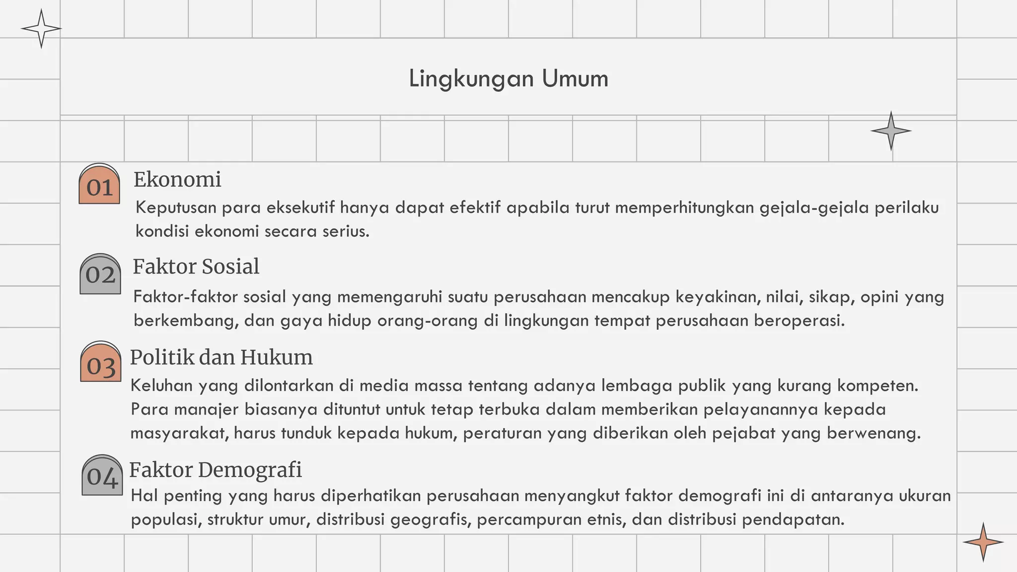 Lingkungan Umum
Ekonomi
Keputusan para eksekutif hanya dapat efektif apabila turut memperhitungkan gejala-gejala perilaku
kondisi ekonomi secara serius.
01
02 Faktor Sosial
Faktor-faktor sosial yang memengaruhi suatu perusahaan mencakup keyakinan, nilai, sikap, opini yang
berkembang, dan gaya hidup orang-orang di lingkungan tempat perusahaan beroperasi.
03 Politik dan Hukum
Keluhan yang dilontarkan di media massa tentang adanya lembaga publik yang kurang kompeten.
Para manajer biasanya dituntut untuk tetap terbuka dalam memberikan pelayanannya kepada
masyarakat, harus tunduk kepada hukum, peraturan yang diberikan oleh pejabat yang berwenang.
04 Faktor Demografi
Hal penting yang harus diperhatikan perusahaan menyangkut faktor demografi ini di antaranya ukuran
populasi, struktur umur, distribusi geografis, percampuran etnis, dan distribusi pendapatan.
 