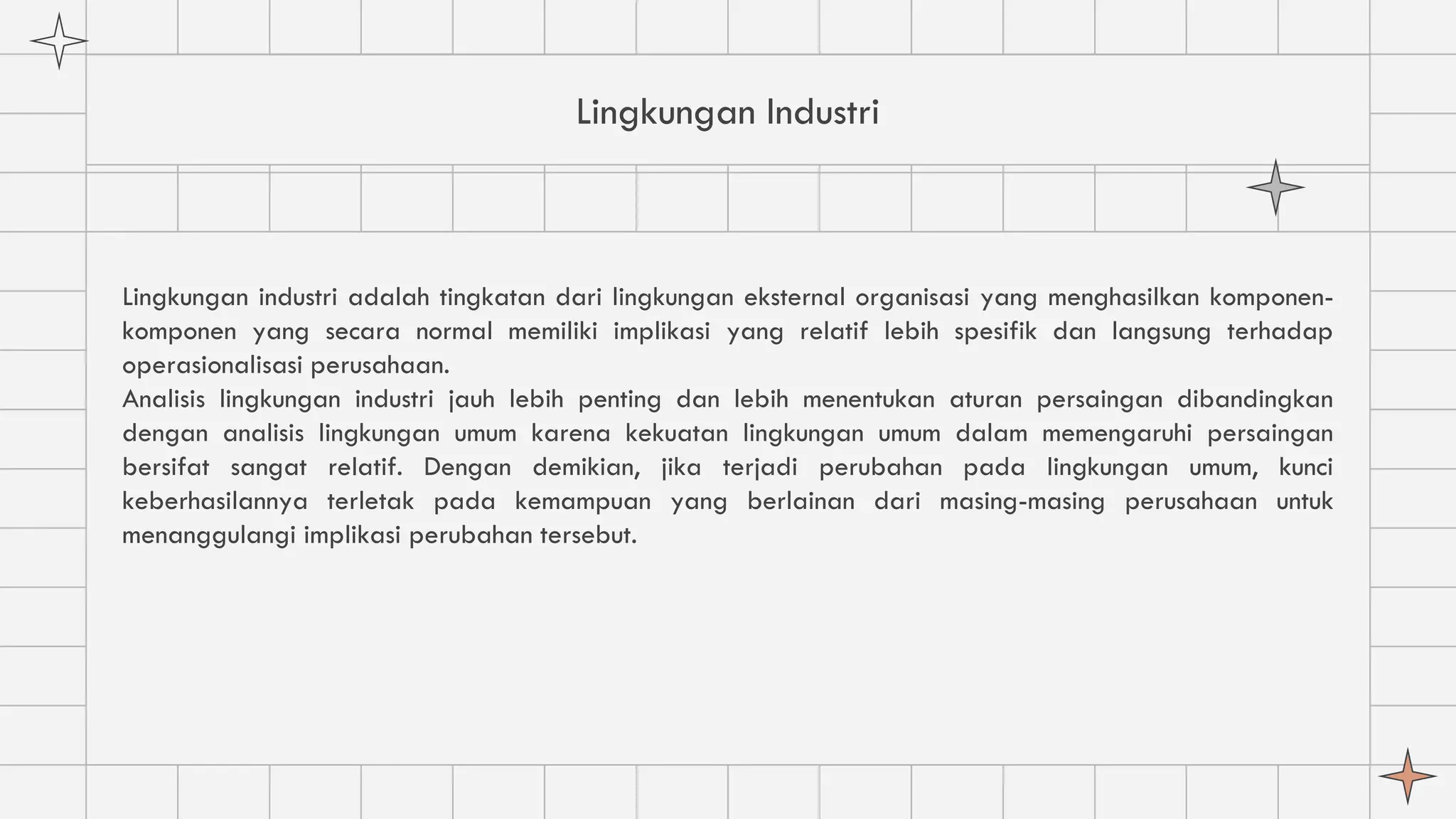 Lingkungan Industri
Lingkungan industri adalah tingkatan dari lingkungan eksternal organisasi yang menghasilkan komponen-
komponen yang secara normal memiliki implikasi yang relatif lebih spesifik dan langsung terhadap
operasionalisasi perusahaan.
Analisis lingkungan industri jauh lebih penting dan lebih menentukan aturan persaingan dibandingkan
dengan analisis lingkungan umum karena kekuatan lingkungan umum dalam memengaruhi persaingan
bersifat sangat relatif. Dengan demikian, jika terjadi perubahan pada lingkungan umum, kunci
keberhasilannya terletak pada kemampuan yang berlainan dari masing-masing perusahaan untuk
menanggulangi implikasi perubahan tersebut.
 