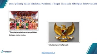 * Kesediaan untuk saling menghargai dalam
kekhasan masing-masing.
Unsur penting dalam kedudukan Pancasila sebagai orientasi kehidupan konstitusional
* Aktualisasi Lima Sila Pancasila
https://primakara.ac.id
 