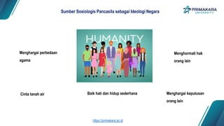 Baik hati dan hidup sederhana
Sumber Sosiologis Pancasila sebagai Ideologi Negara
Menghargai keputusan
orang lain
Menghormati hak
orang lain
Cinta tanah air
Menghargai perbedaan
agama
https://primakara.ac.id
 