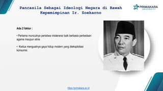 Ada 2 faktor :
• Pertama munculnya peristiwa intoleransi baik berbasis perbedaan
agama maupun etnis
• Kedua menguatnya gaya hidup modern yang dieksploitasi
konsumsi.
Pancasila Sebagai Ideologi Negara di Bawah
Kepemimpinan Ir. Soekarno
https://primakara.ac.id
 