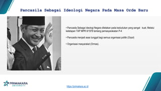 Pancasila Sebagai Ideologi Negara Pada Masa Orde Baru
• Pancasila Sebagai ideologi Negara diletakan pada kedudukan yang sangat kuat, Melalui
ketetapan TAP MPR II/1978 tentang pemasyarakatan P-4
• Pancasila menjadi asas tunggal bagi semua organisasi politik (Orpol)
• Organisasi masyarakat (Ormas).
https://primakara.ac.id
 