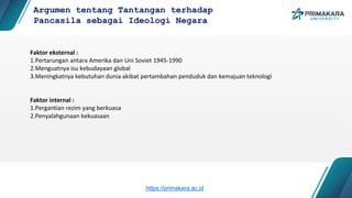 Faktor eksternal :
1.Pertarungan antara Amerika dan Uni Soviet 1945-1990
2.Menguatnya isu kebudayaan global
3.Meningkatnya kebutuhan dunia akibat pertambahan penduduk dan kemajuan teknologi
Faktor internal :
1.Pergantian rezim yang berkuasa
2.Penyalahgunaan kekuasaan
Argumen tentang Tantangan terhadap
Pancasila sebagai Ideologi Negara
https://primakara.ac.id
 