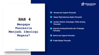 Konsep dan Urgensi Pancasila
BAB 4
Alasan Diperlukannya Kajian Pancasila
Mengapa
Pancasila
Menjadi Ideologi
Negara?
Sumber Historis, Sosiologis, Politis tentang
Pancasila
Argumen tentang Dinamika dan Tantangan
Pancasila
Esensi dan Urgensi Pancasila
Projek Belajar Pancasila
https://primakara.ac.id
 