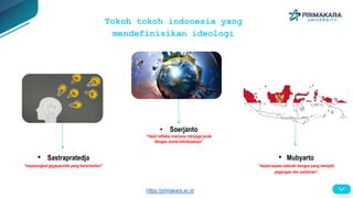 Tokoh tokoh indonesia yang
mendefinisikan ideologi
• Sastrapratedja
“seperangkat gagasan/ide yang berorientasi”
• Soerjanto
“Hasil refleksi manusia menjaga jarak
dengan dunia kehidupanya”
• Mubyarto
“kepercayaan sebuah bangsa yang menjadi
pegangan dan pedoman”
https://primakara.ac.id
 