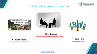 Tokoh tokoh pemikir ideologi
• Martin Seliger
“ideologi sebagai system kepercayaan”
• Alvin Gouldner
“ideologi sebagai proyek nasional/wacana politis”
• Paul Hirst
“sebagai relasi social”
https://primakara.ac.id
 