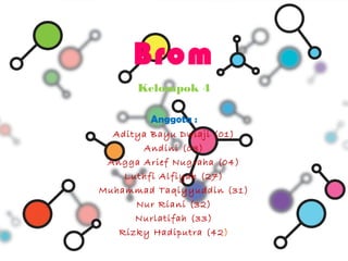 Brom
      Kelompok 4

        Anggota :
  Aditya Bayu Dwiaji (01)
       Andini (03)
 Angga Arief Nugraha (04)
    Luthfi Alfiyah (27)
Muhammad Taqiyyuddin (31)
      Nur Riani (32)
      Nurlatifah (33)
   Rizky Hadiputra (42 )
 