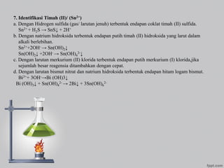 7. Identifikasi Timah (II)/ (Sn2+)
a. Dengan Hidrogen sulfida (gas/ larutan jenuh) terbentuk endapan coklat timah (II) sulfida.
Sn2+ + H2S → SnS↓ + 2H+
b. Dengan natrium hidroksida terbentuk endapan putih timah (II) hidroksida yang larut dalam
alkali berlebihan.
Sn2++2OH- → Sn(OH)2↓
Sn(OH)2↓ +2OH- → Sn(OH)4
2-↓
c. Dengan larutan merkurium (II) klorida terbentuk endapan putih merkurium (I) klorida,jika
sejumlah besar reagensia ditambahkan dengan cepat.
d. Dengan larutan bismut nitrat dan natrium hidroksida terbentuk endapan hitam logam bismut.
Bi3++ 3OH-→Bi (OH)3↓
Bi (OH)3↓ + Sn(OH)4
2- → 2Bi↓ + 3Sn(OH)6
2-
 