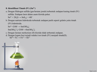 8. Identifikasi Timah (IV) (Sn2+)
a. Dengan Hidrogen sulfida (gas/larutan jenuh) terbentuk endapan kuning timah (IV)
sulfida. Endapan larut dalam asam klorida pekat.
Sn4+ + 2H2S → SnS2↓ + 4H+
b. Dengan natrium hidroksida terbentuk endapan putih seperti gelatin yaitu timah
(IV) hidroksida.
Sn4++2OH- → Sn(OH)4↓
Sn(OH)4
2-↓+2OH-→Sn(OH)6
2↓
c. Dengan larutan merkurium (II) klorida tidak terbentuk endapan.
d. Dengan logam besi terjadi reduksi ion timah (IV) menjadi timah(II).
Sn4++ Fe → Fe2+ + Sn2+
 