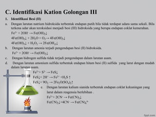 C. Identifikasi Kation Golongan III
1. Identifikasi Besi (II)
a. Dengan larutan natrium hidroksida terbentuk endapan putih bila tidak terdapat udara sama sekali. Bila
terkena udar akan teroksidasi menjadi besi (III) hidroksida yang berupa endapan coklat kemerahan.
Fe2+ + 2OH- → Fe(OH)2↓
4Fe(OH)2↓ + 2H2O + O2→ 4Fe(OH)3↓
4Fe(OH)3↓ + H2O2 → 2Fe(OH)3↓
b. Dengan larutan amonia terjadi pengendapan besi (II) hidroksida.
Fe2+ + 2OH- → Fe(OH)2↓
c. Dengan hidrogen sulfida tidak terjadi pengendapan dalam larutan asam.
d. Dengan larutan amonium sulfida terbentuk endapan hitam besi (II) sulfida yang larut dengan mudah
dalam larutan asam.
Fe2++ S2- → FeS↓
FeS↓+ 2H+ → Fe2+ +H2S ↑
FeS↓+ 9O2 → 2Fe2O(SO4)2↑
e. Dengan larutan kalium sianida terbentuk endapan coklat kekuningan yang
larut dalam reagensia berlebihan .
Fe2++ 2CN- → Fe(CN)2↓
Fe(CN)2↓+4CN- → Fe(CN)6
4-
 