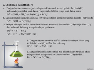 2. Identifikasi Besi (III) (Fe3+)
a. Dengan larutan amonia terjadi endapan coklat merah seperti gelatin dari besi (III)
hidroksida yang tidak larut dalam reagensia berlebihan tetapi larut dalam asam.
Fe3+ + 3NH3 + 3H2O → Fe(OH)3↓ + 3NH4
+
b. Dengan larutan natrium hidroksida terbentuk endapan coklat kemerahan besi (III) hidroksida
Fe3+ + 3OH- → Fe(OH)3↓
c. Dengan hidrogen sulfida dalam larutan asam mereduksi ion-ion besi (III) menjadi besi (II)
dan terbentuk belerang sebagai endapan putih susu.
2Fe3++ H2S → FeS↓
FeS↓+ 2H+ → 2Fe2++2H+ + S↓
d. Dengan larutan amonium sulfida terbentuk endapan hitam yang
terdiri dari besi (II) sulfide dan belerang..
2Fe3++ 3S2- → 2FeS↓+ S↓
e. Dengan larutan kalium sianida bila ditambahkan perlahan-lahan
menghasilkan endapan coklat kemerahan besi (III) sianida.
Fe3++ 3CN- → Fe(CN)3↓
 