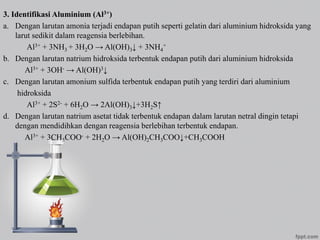 3. Identifikasi Aluminium (Al3+)
a. Dengan larutan amonia terjadi endapan putih seperti gelatin dari aluminium hidroksida yang
larut sedikit dalam reagensia berlebihan.
Al3+ + 3NH3 + 3H2O → Al(OH)3↓ + 3NH4
+
b. Dengan larutan natrium hidroksida terbentuk endapan putih dari aluminium hidroksida
Al3+ + 3OH- → Al(OH)3↓
c. Dengan larutan amonium sulfida terbentuk endapan putih yang terdiri dari aluminium
hidroksida
Al3+ + 2S2- + 6H2O → 2Al(OH)3↓+3H2S↑
d. Dengan larutan natrium asetat tidak terbentuk endapan dalam larutan netral dingin tetapi
dengan mendidihkan dengan reagensia berlebihan terbentuk endapan.
Al3+ + 3CH3COO- + 2H2O → Al(OH)2CH3COO↓+CH3COOH
 