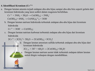 4. Identifikasi Kromium (Cr 3+)
a. Dengan larutan amonia terjadi endapan abu-abu hijau sampai abu-abu biru seperti gelatin dari
kromium hidroksida yang larut sedikit dalam reagensia berlebihan.
Cr 3+ + 3NH3 + 3H2O → Cr(OH)3↓ + 3NH4
+
Cr(OH)3↓+ 6NH3 → Cr(NH3)6
3+↓ + 3OH-
b. Dengan larutan natrium hidroksida terbentuk endapan abu-abu hijau dari kromium
hidroksida
Cr 3+ + 3OH- → Cr(OH)3↓
c. Dengan larutan natrium karbonat terbentuk endapan abu-abu hijau dari kromium
hidroksida
2Cr 3+ + 3CO3
2-+ 3H2O → 2Cr(OH)3↓ +3CO2↑
d. Dengan larutan amonium sulfida terbentuk endapan abu-abu hijau dari
kromium hidroksida
2Cr 3+ + 3S2- + 6H2O → 2Cr(OH)3↓+3H2S↑
e. Dengan larutan natrium asetat tidak terbentuk endapan dalam larutan
netral dingin walaupun dengan mendidihkan.
 