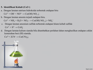 5. Identifikasi Kobalt (Co2+)
a. Dengan larutan natrium hidroksida terbentuk endapan biru
Co2+ + OH- + NO3- → Co(OH) NO3 ↓
b. Dengan larutan amonia terjadi endapan biru.
Co2+ + NH3 + H2O + NO3- → Co(OH) NO3 ↓+ NH4
+
c. Dengan larutan amonium sulfida terbentuk endapan hitam kobalt sulfide
Co2+ + S2- → CoS↓
d. Dengan larutan kalium sianida bila ditambahkan perlahan-lahan menghasilkan endapan coklat
kemerahan besi (III) sianida.
Co2++ 2CN- → Co(CN)2↓
 