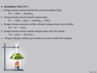 6. Identifikasi Nikel (Ni2+)
a. Dengan larutan natrium hidroksida terbentuk endapan hijau
Ni2+ + 2OH- → Ni(OH)2↓
b. Dengan larutan amonia terjadi endapan hijau
Ni2+ + 2NH3 + 2H2O → Ni(OH)2↓ + 2NH4
+
c. Dengan larutan amonium sulfida terbentuk endapan hitam nikel sulfida.
Ni2+ + S2- → NiS↓
d. Dengan larutan kalium sianida endapan hijau nikel (II) sianida.
Ni2++ 2CN- → Ni (CN)2↓
e. Dengan hidrogen sulfida (gas/ larutan air jenuh) membentuk endapan.
 