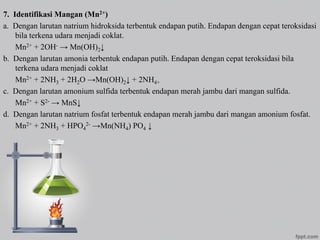7. Identifikasi Mangan (Mn2+)
a. Dengan larutan natrium hidroksida terbentuk endapan putih. Endapan dengan cepat teroksidasi
bila terkena udara menjadi coklat.
Mn2+ + 2OH- → Mn(OH)2↓
b. Dengan larutan amonia terbentuk endapan putih. Endapan dengan cepat teroksidasi bila
terkena udara menjadi coklat
Mn2+ + 2NH3 + 2H2O →Mn(OH)2↓ + 2NH4+
c. Dengan larutan amonium sulfida terbentuk endapan merah jambu dari mangan sulfida.
Mn2+ + S2- → MnS↓
d. Dengan larutan natrium fosfat terbentuk endapan merah jambu dari mangan amonium fosfat.
Mn2+ + 2NH3 + HPO4
2- →Mn(NH4) PO4 ↓
 