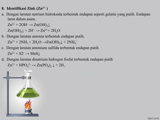 8. Identifikasi Zink (Zn2+ )
a. Dengan larutan natrium hidroksida terbentuk endapan seperti gelatin yang putih. Endapan
larut dalam asam.
Zn2+ + 2OH- → Zn(OH)2↓
Zn(OH)2↓ + 2H+ → Zn2++ 2H2O
b. Dengan larutan amonia terbentuk endapan putih.
Zn2+ + 2NH3 + 2H2O →Zn(OH)2↓ + 2NH4
+
c. Dengan larutan amonium sulfida terbentuk endapan putih
Zn2+ + S2- → MnS↓
d. Dengan larutan dinatrium hidrogen fosfat terbentuk endapan putih
Zn2+ + HPO4
2- → Zn(PO4)2 ↓ + 2H+
 