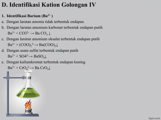 D. Identifikasi Kation Golongan IV
1. Identifikasi Barium (Ba2+ )
a. Dengan larutan amonia tidak terbentuk endapan.
b. Dengan larutan amonium karbonat terbentuk endapan putih
Ba2+ + CO32- → Ba CO3 ↓
c. Dengan larutan amonium oksalat terbentuk endapan putih
Ba2+ + (COO)2
2-→ Ba(COO)2↓
d. Dengan asam sulfat terbentuk endapan putih
Ba2+ + SO42-→ BaSO4↓
e. Dengan kaliumkromat terbentuk endapan kuning
Ba2+ + CrO4
2-→ Ba CrO4↓
 