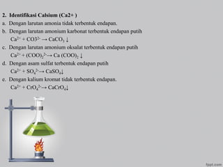 2. Identifikasi Calsium (Ca2+ )
a. Dengan larutan amonia tidak terbentuk endapan.
b. Dengan larutan amonium karbonat terbentuk endapan putih
Ca2+ + CO32- → CaCO3 ↓
c. Dengan larutan amonium oksalat terbentuk endapan putih
Ca2+ + (COO)2
2-→ Ca (COO)2 ↓
d. Dengan asam sulfat terbentuk endapan putih
Ca2+ + SO4
2-→ CaSO4↓
e. Dengan kalium kromat tidak terbentuk endapan.
Ca2+ + CrO4
2-→ CaCrO4↓
 