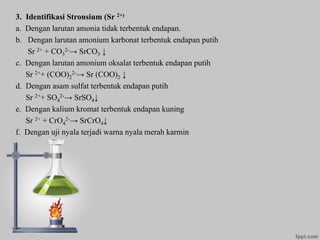 3. Identifikasi Stronsium (Sr 2+)
a. Dengan larutan amonia tidak terbentuk endapan.
b. Dengan larutan amonium karbonat terbentuk endapan putih
Sr 2+ + CO3
2-→ SrCO3 ↓
c. Dengan larutan amonium oksalat terbentuk endapan putih
Sr 2++ (COO)2
2-→ Sr (COO)2 ↓
d. Dengan asam sulfat terbentuk endapan putih
Sr 2++ SO4
2-→ SrSO4↓
e. Dengan kalium kromat terbentuk endapan kuning
Sr 2+ + CrO4
2-→ SrCrO4↓
f. Dengan uji nyala terjadi warna nyala merah karmin
 